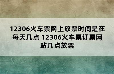 12306火车票网上放票时间是在每天几点 12306火车票订票网站几点放票